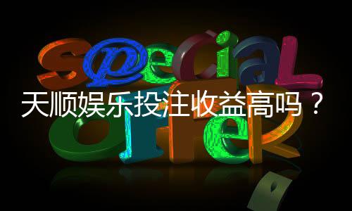 天顺娱乐投注收益高吗?资深玩家揭秘真实盈利情况