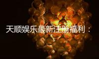 天顺娱乐最新注册福利：新会员专享豪礼与高额返水活动