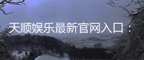 天顺娱乐最新官网入口:畅享顶级棋牌电游的尊贵体验