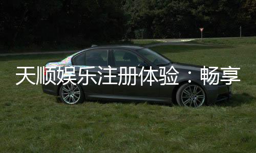 天顺娱乐注册体验:畅享豪华游戏礼遇与极致投注乐趣