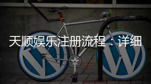 天顺娱乐注册流程:详细步骤与快速开户指南