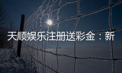天顺娱乐注册送彩金：新会员专享彩金礼包注册即送！