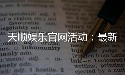 天顺娱乐官网活动:最新优惠与独家福利等你来拿