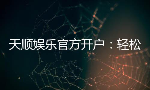 天顺娱乐官方开户:轻松注册即享豪华礼包与高额返水
