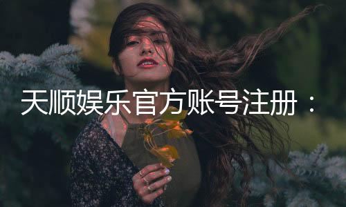 天顺娱乐官方账号注册：轻松完成三步快速开户指南