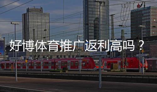 好博体育推广返利高吗?真实返利比例、结算规则与提高收益攻略