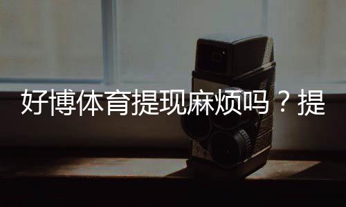 好博体育提现麻烦吗?提现流程、到账时间与常见问题一文看懂