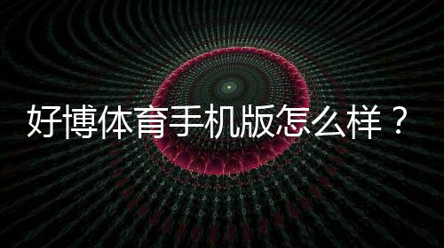 好博体育手机版怎么样?下载体验、功能亮点与安全性全面评测