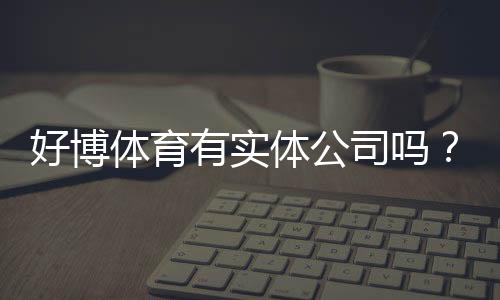 好博体育有实体公司吗?官方资质、注册信息与真伪核查全解析