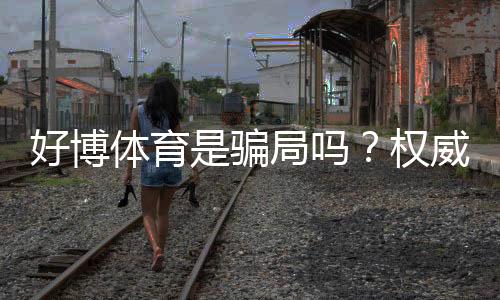 好博体育是骗局吗?权威调查、用户评价与安全性深度解析