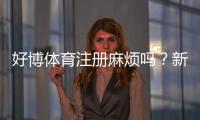 好博体育注册麻烦吗?新手快速注册攻略与常见问题全解