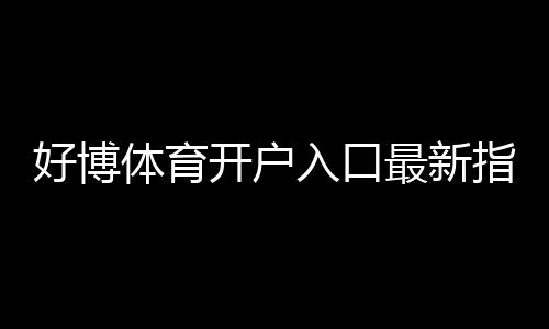 好博体育开户入口最新指南:新手注册流程、图文教学与常见问题解答
