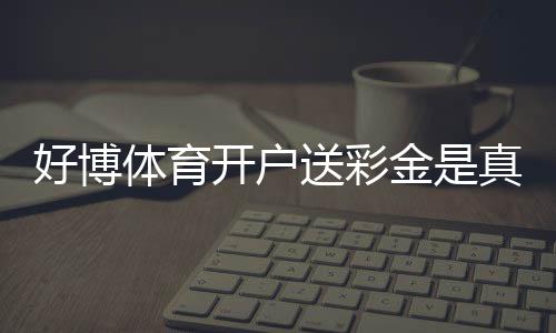 好博体育开户送彩金是真的吗?新手领取流程与注意事项一看就懂