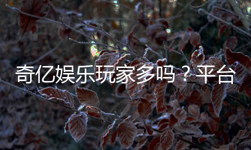 奇亿娱乐玩家多吗?平台人气火爆的真实体验分享