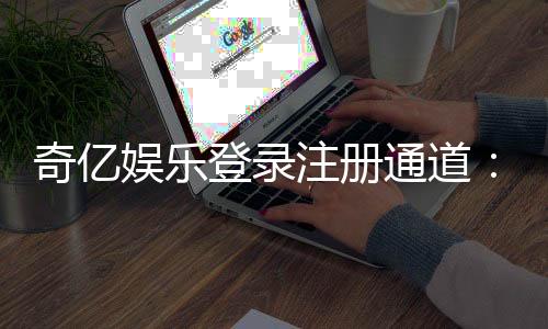奇亿娱乐登录注册通道：轻松开启您的顶级娱乐体验之旅
