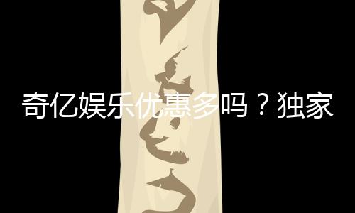 奇亿娱乐优惠多吗?独家揭秘其最新福利与活动详情