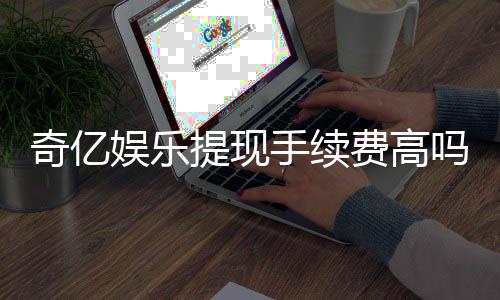 奇亿娱乐提现手续费高吗?资深玩家解析费用详情与应对技巧