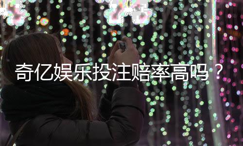 奇亿娱乐投注赔率高吗?资深玩家揭秘高赔率实战技巧
