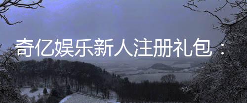 奇亿娱乐新人注册礼包:首存福利加码畅享豪华游戏礼遇