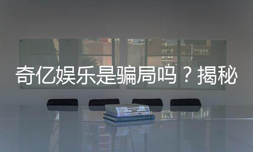 奇亿娱乐是骗局吗?揭秘真相与玩家真实体验分享