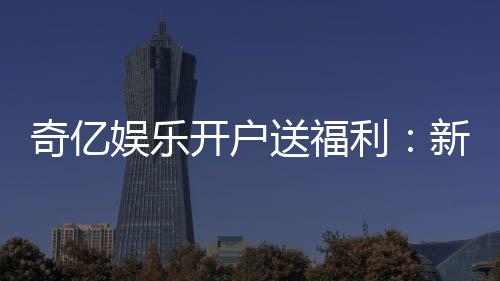 奇亿娱乐开户送福利:新会员专享豪礼首存即送888元彩金