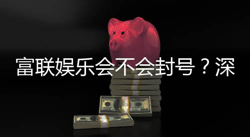 富联娱乐会不会封号?深度解析平台规则与防封技巧