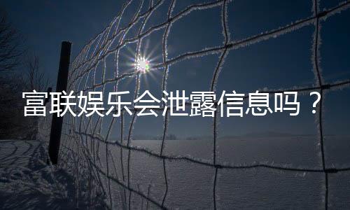 富联娱乐会泄露信息吗?深度解析平台安全性与隐私保护措施