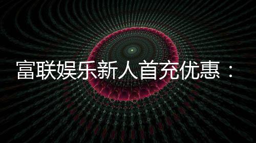 富联娱乐新人首充优惠：注册即享三重豪礼与高额返利