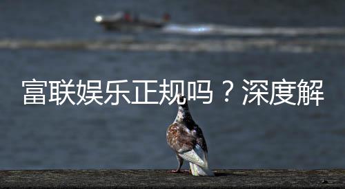 富联娱乐正规吗?深度解析其资质与玩家真实体验