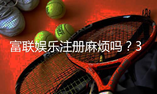 富联娱乐注册麻烦吗?3分钟教你轻松完成开户流程