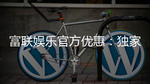 富联娱乐官方优惠:独家福利与高额返水等你来拿