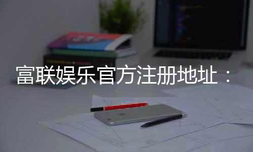 富联娱乐官方注册地址:轻松获取官网入口与注册教程