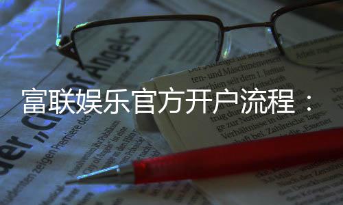 富联娱乐官方开户流程:新手3分钟快速注册指南
