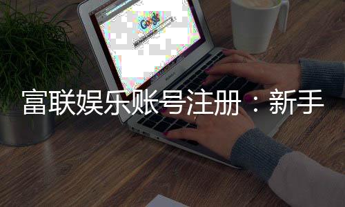 富联娱乐账号注册:新手快速开户与安全充值指南
