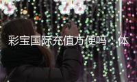 彩宝国际充值方便吗:体验告诉你答案