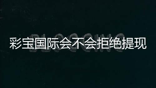 彩宝国际会不会拒绝提现:揭秘真相
