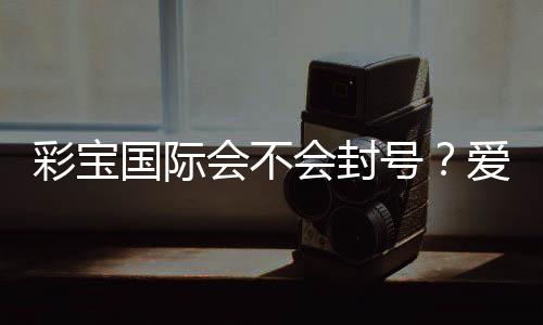 彩宝国际会不会封号?爱好者必读!