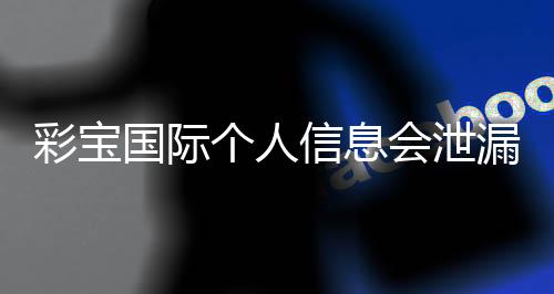 彩宝国际个人信息会泄漏吗?保护隐私需谨慎