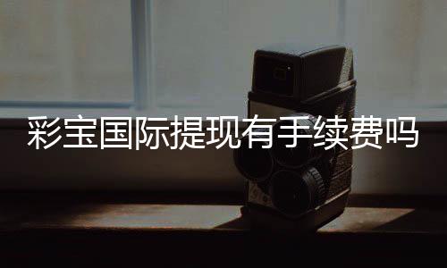 彩宝国际提现有手续费吗?一次了解清楚