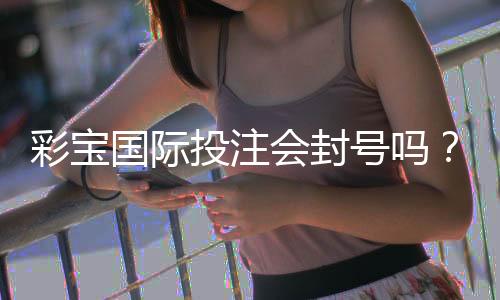 彩宝国际投注会封号吗?背后的真相揭秘