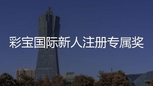 彩宝国际新人注册专属奖励:玩家福利全解析