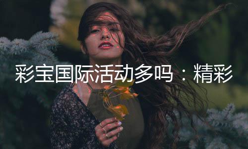 彩宝国际活动多吗：精彩纷呈不容错过