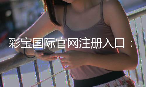 彩宝国际官网注册入口:开启精彩游戏之旅