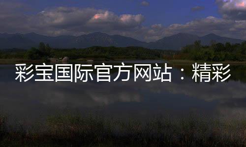 彩宝国际官方网站:精彩游戏等你来挑战!