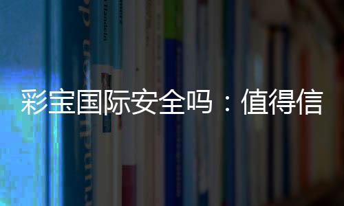 彩宝国际安全吗:值得信赖的娱乐平台