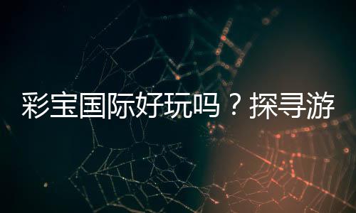 彩宝国际好玩吗?探寻游戏乐趣
