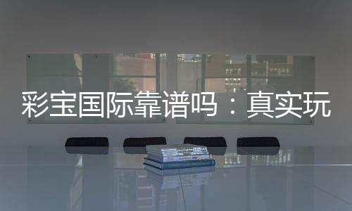 彩宝国际靠谱吗:真实玩家经验分享