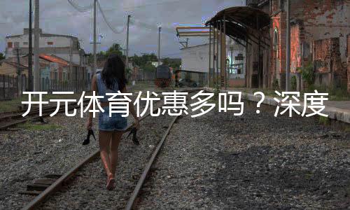 开元体育优惠多吗?深度解析其福利活动与玩家体验
