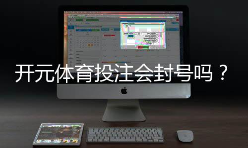 开元体育投注会封号吗?揭秘平台风控规则与防封技巧