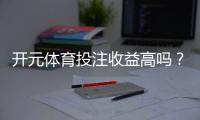 开元体育投注收益高吗？资深玩家揭秘真实回报率